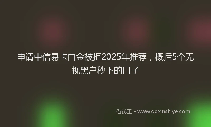 申请中信易卡白金被拒2025年推荐，概括5个无视黑户秒下的口子