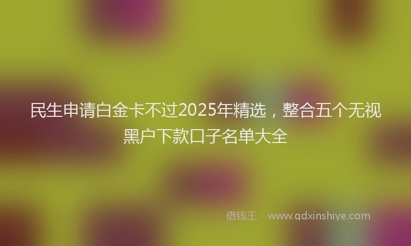 民生申请白金卡不过2025年精选，整合五个无视黑户下款口子名单大全