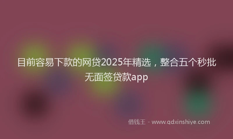 目前容易下款的网贷2025年精选，整合五个秒批无面签贷款app
