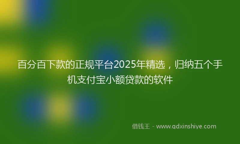 百分百下款的正规平台2025年精选，归纳五个手机支付宝小额贷款的软件