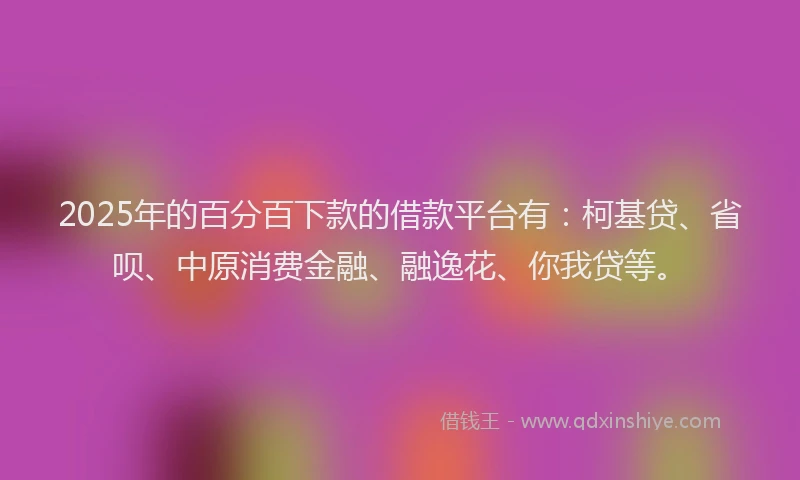 2025年的百分百下款的借款平台有：柯基贷、省呗、中原消费金融、融逸花、你我贷等。