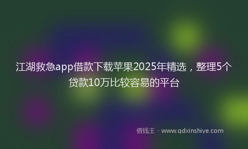 江湖救急app借款下载苹果2025年精选，整理5个贷款10万比较容易的平台