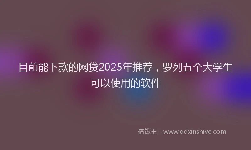 目前能下款的网贷2025年推荐，罗列五个大学生可以使用的软件