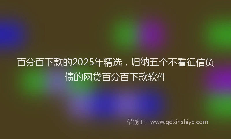百分百下款的2025年精选，归纳五个不看征信负债的网贷百分百下款软件