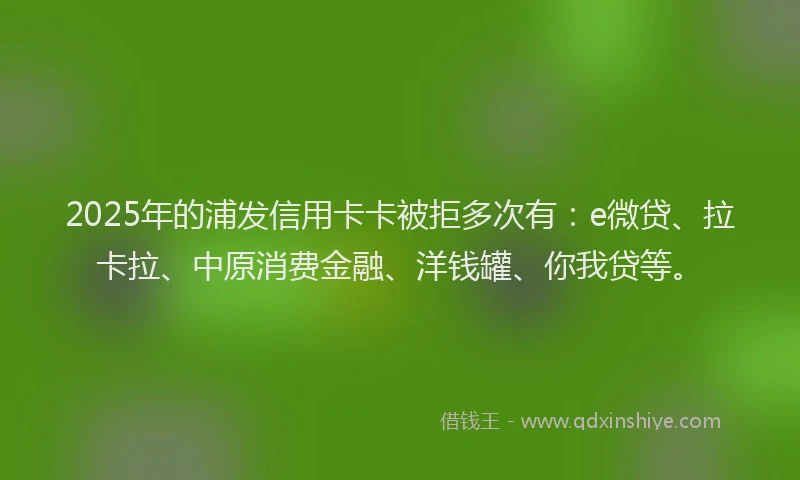 2025年的浦发信用卡卡被拒多次有：e微贷、拉卡拉、中原消费金融、洋钱罐、你我贷等。