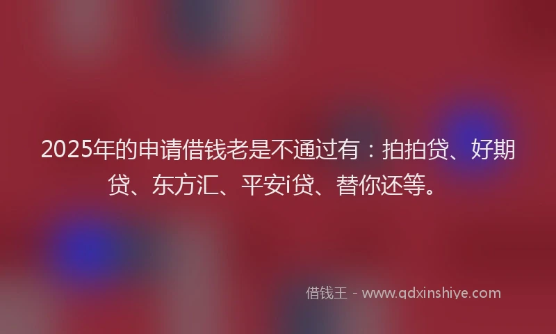 2025年的申请借钱老是不通过有：拍拍贷、好期贷、东方汇、平安i贷、替你还等。