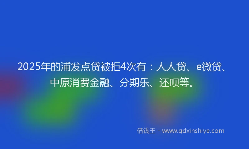 2025年的浦发点贷被拒4次有：人人贷、e微贷、中原消费金融、分期乐、还呗等。