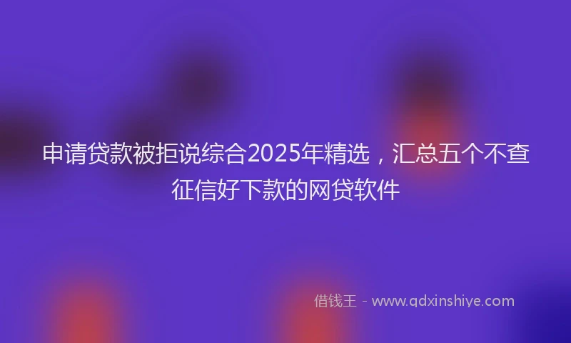 申请贷款被拒说综合2025年精选，汇总五个不查征信好下款的网贷软件