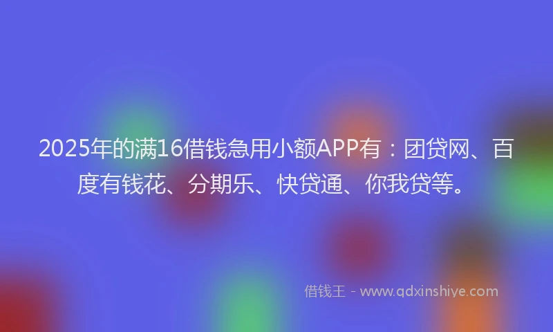 2025年的满16借钱急用小额APP有：团贷网、百度有钱花、分期乐、快贷通、你我贷等。
