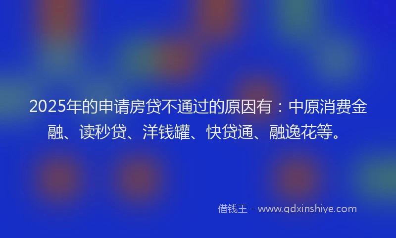 2025年的申请房贷不通过的原因有：中原消费金融、读秒贷、洋钱罐、快贷通、融逸花等。