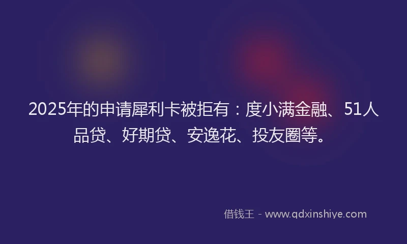 2025年的申请犀利卡被拒有：度小满金融、51人品贷、好期贷、安逸花、投友圈等。