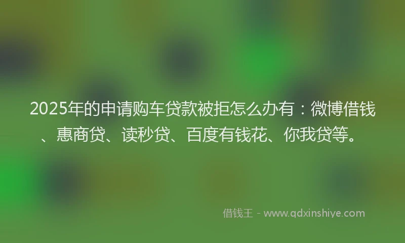 2025年的申请购车贷款被拒怎么办有：微博借钱、惠商贷、读秒贷、百度有钱花、你我贷等。