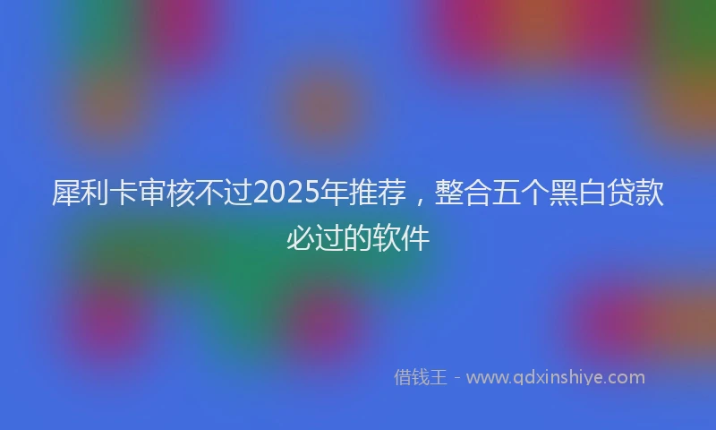 犀利卡审核不过2025年推荐，整合五个黑白贷款必过的软件