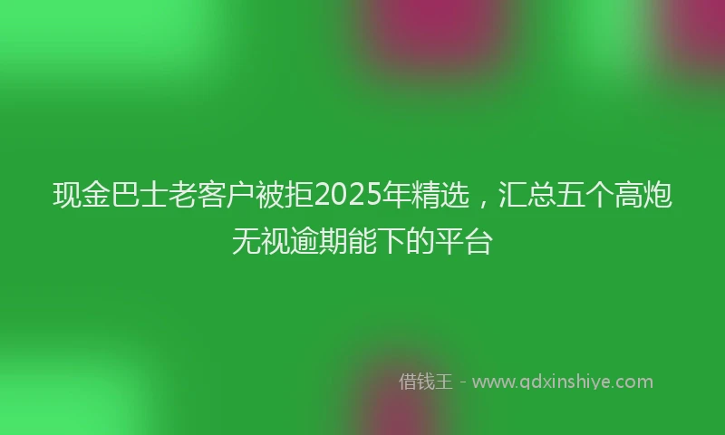 现金巴士老客户被拒2025年精选，汇总五个高炮无视逾期能下的平台