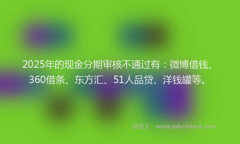 2025年的现金分期审核不通过有：微博借钱、360借条、东方汇、51人品贷、洋钱罐等。