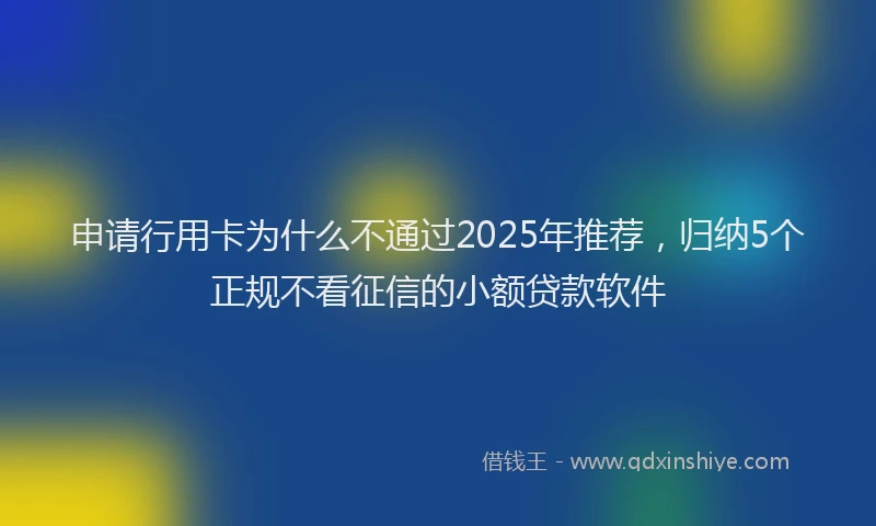 申请行用卡为什么不通过2025年推荐，归纳5个正规不看征信的小额贷款软件