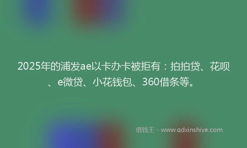 2025年的浦发ae以卡办卡被拒有：拍拍贷、花呗、e微贷、小花钱包、360借条等。