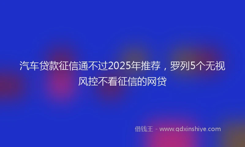 汽车贷款征信通不过2025年推荐，罗列5个无视风控不看征信的网贷