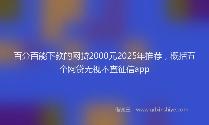 百分百能下款的网贷2000元2025年推荐，概括五个网贷无视不查征信app