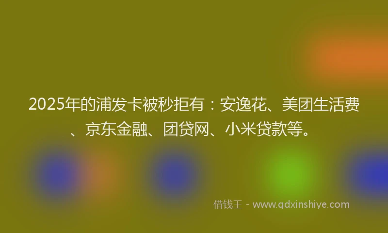 2025年的浦发卡被秒拒有：安逸花、美团生活费、京东金融、团贷网、小米贷款等。