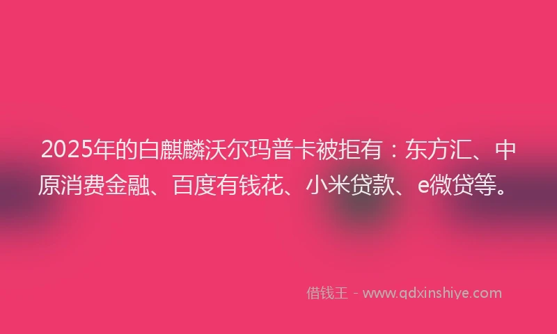 2025年的白麒麟沃尔玛普卡被拒有：东方汇、中原消费金融、百度有钱花、小米贷款、e微贷等。
