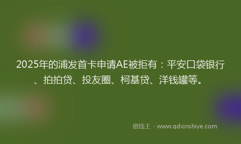 2025年的浦发首卡申请AE被拒有：平安口袋银行、拍拍贷、投友圈、柯基贷、洋钱罐等。