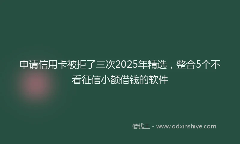 申请信用卡被拒了三次2025年精选，整合5个不看征信小额借钱的软件