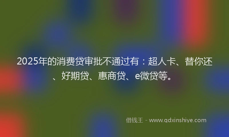 2025年的消费贷审批不通过有：超人卡、替你还、好期贷、惠商贷、e微贷等。