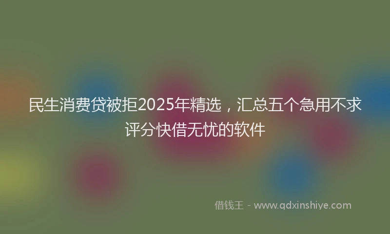 民生消费贷被拒2025年精选，汇总五个急用不求评分快借无忧的软件