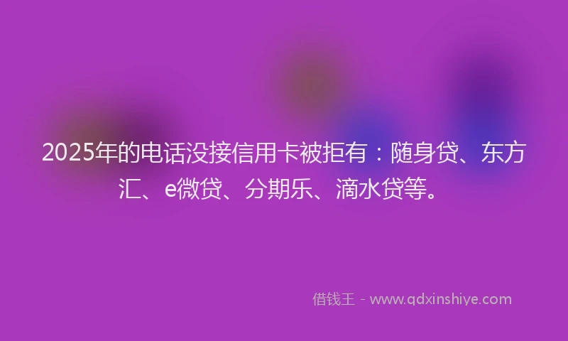 2025年的电话没接信用卡被拒有：随身贷、东方汇、e微贷、分期乐、滴水贷等。