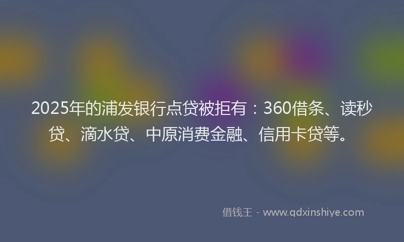 2025年的浦发银行点贷被拒有：360借条、读秒贷、滴水贷、中原消费金融、信用卡贷等。