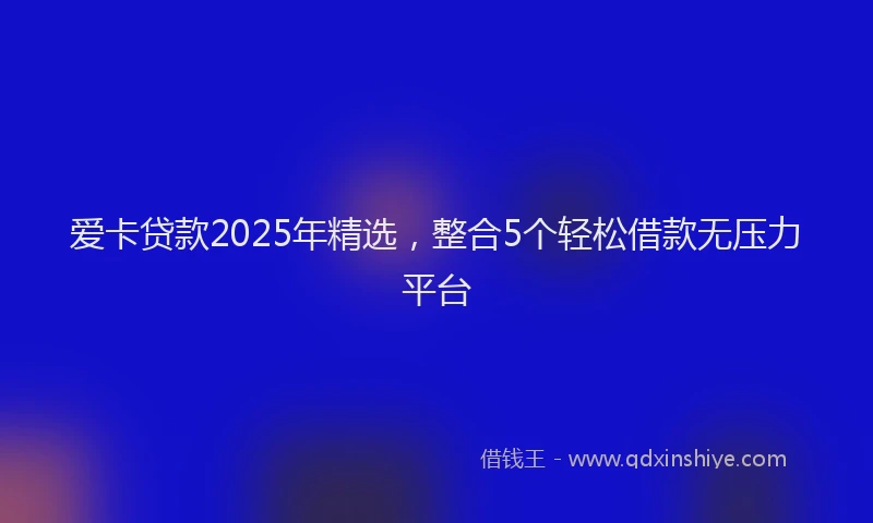 爱卡贷款2025年精选，整合5个轻松借款无压力平台