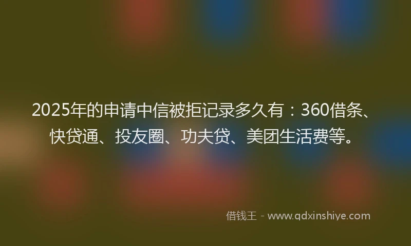 2025年的申请中信被拒记录多久有：360借条、快贷通、投友圈、功夫贷、美团生活费等。