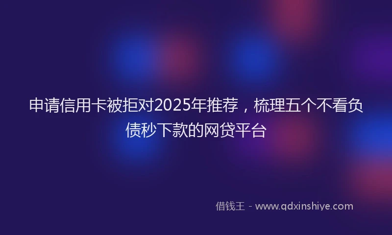 申请信用卡被拒对2025年推荐，梳理五个不看负债秒下款的网贷平台