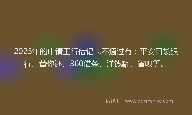 2025年的申请工行借记卡不通过有：平安口袋银行、替你还、360借条、洋钱罐、省呗等。
