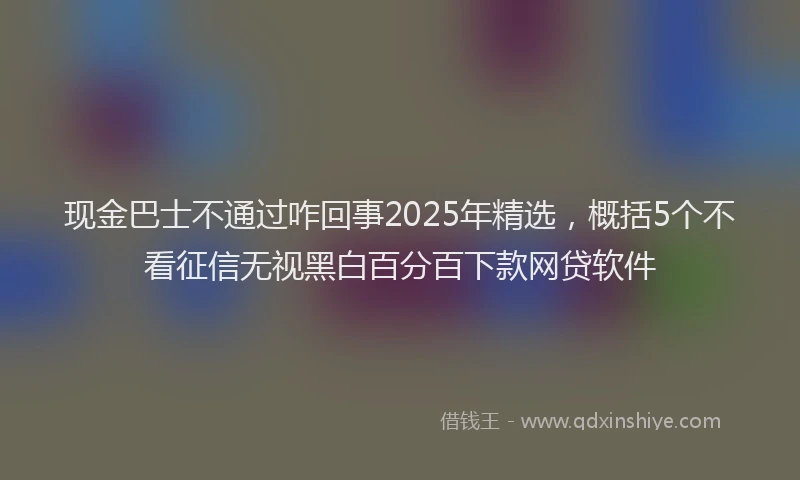 现金巴士不通过咋回事2025年精选，概括5个不看征信无视黑白百分百下款网贷软件