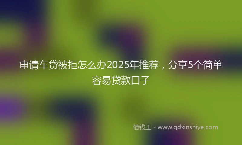 申请车贷被拒怎么办2025年推荐，分享5个简单容易贷款口子