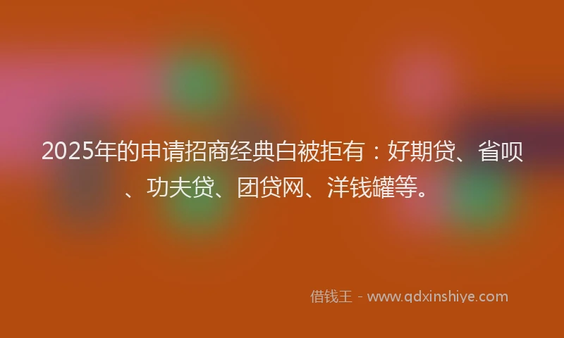 2025年的申请招商经典白被拒有：好期贷、省呗、功夫贷、团贷网、洋钱罐等。