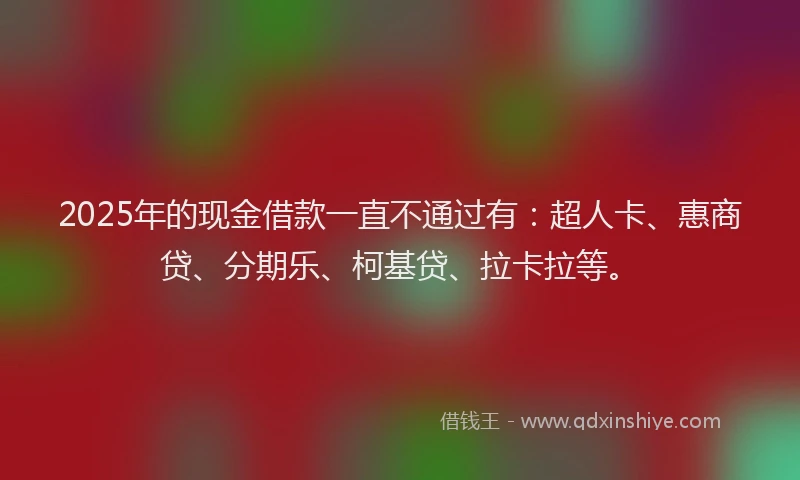 2025年的现金借款一直不通过有：超人卡、惠商贷、分期乐、柯基贷、拉卡拉等。