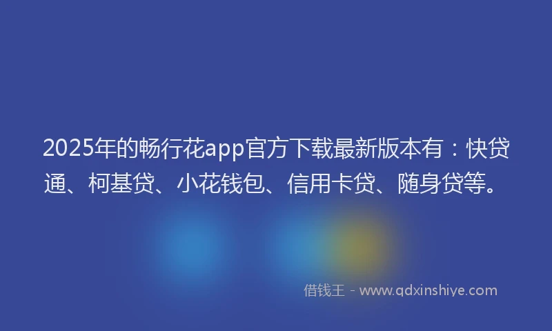 2025年的畅行花app官方下载最新版本有：快贷通、柯基贷、小花钱包、信用卡贷、随身贷等。