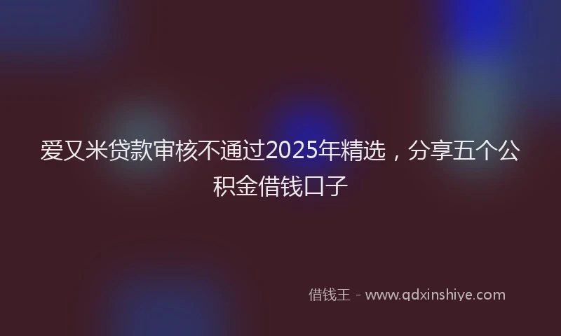 爱又米贷款审核不通过2025年精选，分享五个公积金借钱口子