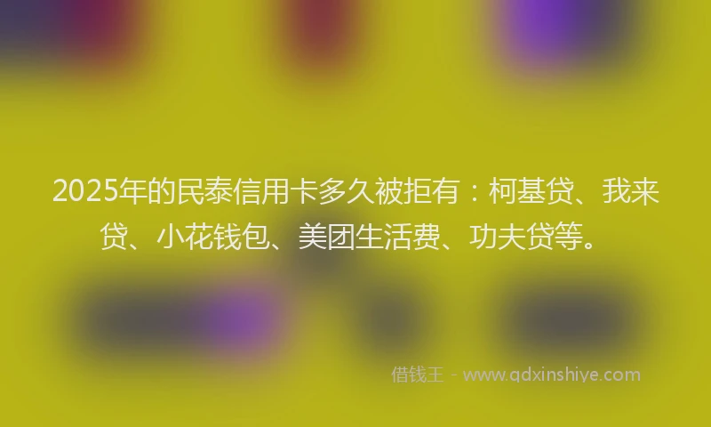 2025年的民泰信用卡多久被拒有：柯基贷、我来贷、小花钱包、美团生活费、功夫贷等。
