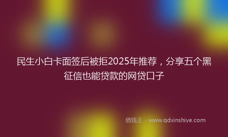 民生小白卡面签后被拒2025年推荐，分享五个黑征信也能贷款的网贷口子