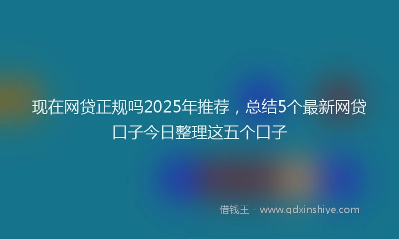 现在网贷正规吗2025年推荐，总结5个最新网贷口子今日整理这五个口子