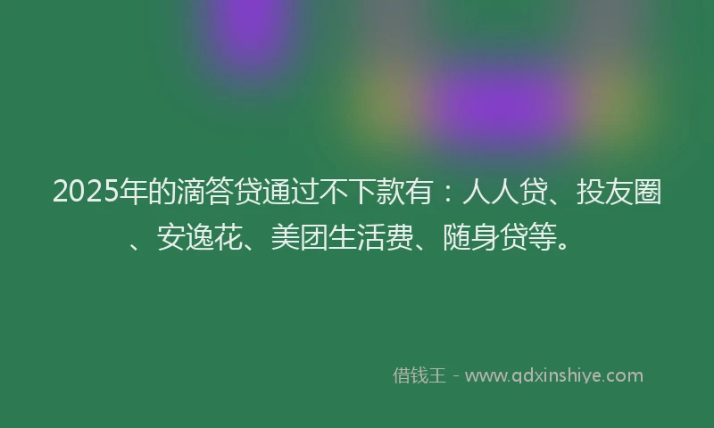 2025年的滴答贷通过不下款有：人人贷、投友圈、安逸花、美团生活费、随身贷等。