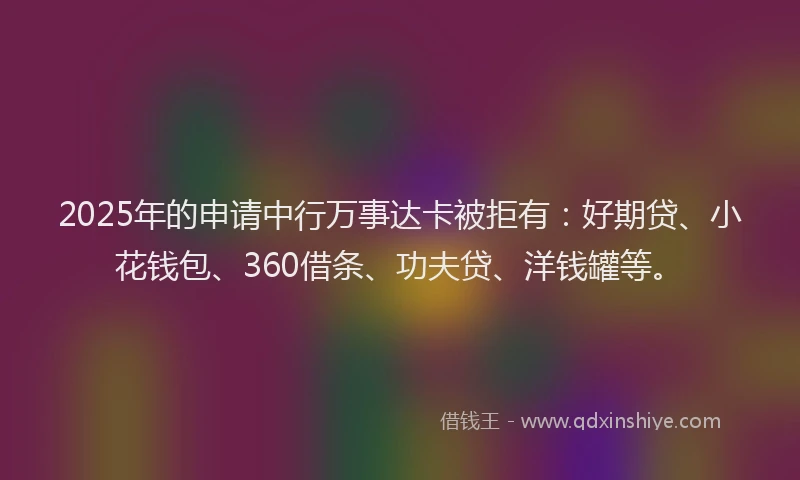 2025年的申请中行万事达卡被拒有：好期贷、小花钱包、360借条、功夫贷、洋钱罐等。