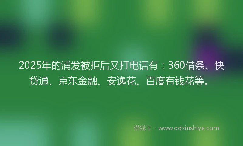 2025年的浦发被拒后又打电话有：360借条、快贷通、京东金融、安逸花、百度有钱花等。