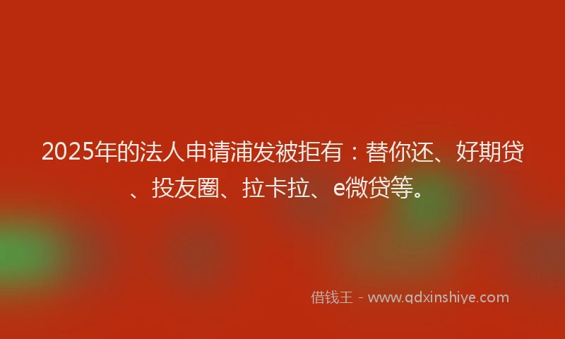 2025年的法人申请浦发被拒有：替你还、好期贷、投友圈、拉卡拉、e微贷等。