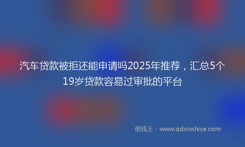 汽车贷款被拒还能申请吗2025年推荐，汇总5个19岁贷款容易过审批的平台