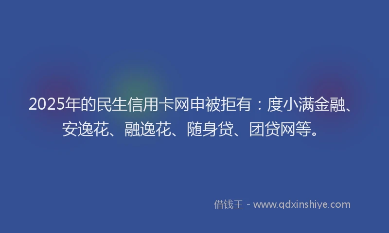 2025年的民生信用卡网申被拒有：度小满金融、安逸花、融逸花、随身贷、团贷网等。